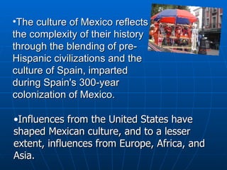 The culture of Mexico reflects the complexity of their history through the blending of pre-Hispanic civilizations and the culture of Spain, imparted during Spain's 300-year colonization of Mexico.    Influences from the United States have shaped Mexican culture, and to a lesser extent, influences from Europe, Africa, and Asia. 