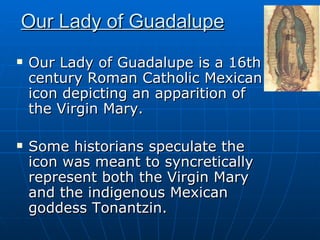 Our Lady of Guadalupe   Our Lady of Guadalupe is a 16th century Roman Catholic Mexican icon depicting an apparition of the Virgin Mary.  Some historians speculate the icon was meant to syncretically represent both the Virgin Mary and the indigenous Mexican goddess Tonantzin. 