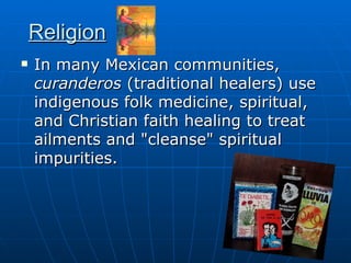 Religion In many Mexican communities,  curanderos  (traditional healers) use indigenous folk medicine, spiritual, and Christian faith healing to treat ailments and "cleanse" spiritual impurities.  