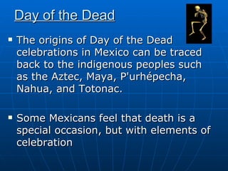 Day of the Dead The origins of Day of the Dead celebrations in Mexico can be traced back to the indigenous peoples such as the Aztec, Maya, P'urhépecha, Nahua, and Totonac.  Some Mexicans feel that death is a special occasion, but with elements of celebration  