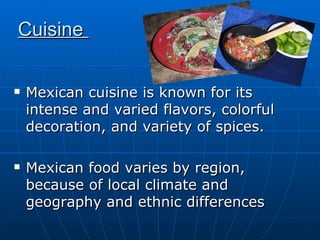 Mexican cuisine is known for its intense and varied flavors, colorful decoration, and variety of spices.  Mexican food varies by region, because of local climate and geography and ethnic differences  Cuisine  