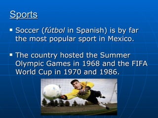 Sports   Soccer ( fútbol  in Spanish) is by far the most popular sport in Mexico.  The country hosted the Summer Olympic Games in 1968 and the FIFA World Cup in 1970 and 1986. 