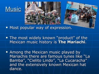 Music Most popular way of expression. The most widely known “product” of the Mexican music history is  The Mariachi .  Among the Mexican music played by Mariachis there are famous tunes like “La Bamba”, “Cielito Lindo”, “La Cucaracha” and the extensively known Mexican hat dance.  