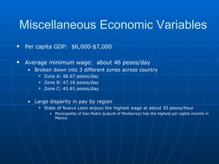 Per capita GDP:  $6,000-$7,000 Average minimum wage:  about 46 pesos/day Broken down into 3 different zones across country Zone A: 48.67 pesos/day Zone B: 47.16 pesos/day Zone C: 45.81 pesos/day Large disparity in pay by region State of Nuevo Leon enjoys the highest wage at about 35 pesos/hour Municipality of San Pedro (suburb of Monterrey) has the highest per capita income in Mexico Miscellaneous Economic Variables 