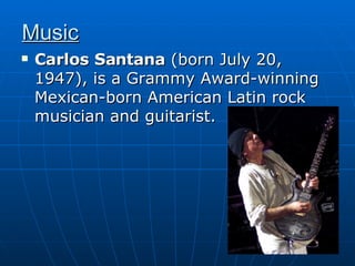 Music Carlos Santana  (born July 20, 1947), is a Grammy Award-winning Mexican-born American Latin rock musician and guitarist.  