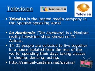 Television Televisa   is the largest media company in the Spanish-speaking world  La Academia  ( The Academy ) is a Mexican reality television show shown on TV Azteca.  14-21 people are selected to live together in a house isolated from the rest of the world, spending their days taking classes in singing, dancing, acting. http://samuel-castelan.net/pagina/  
