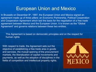 European Union and Mexico In Brussels on December 8 th , 1997, the European Union and Mexico signed an agreement made up of three pillars: an Economic Partnership, Political Cooperation and Cooperation Agreement which laid the basis for the negotiation of a free trade agreement between Mexico and the European Union. It is known as the "Global Agreement“ and governs relations between these two entities. This Agreement is based on democratic principles and on the respect for human rights  With respect to trade, the Agreement sets out the objective of establishing a free trade area in goods and services, the mutual opening of the procurement markets, the liberalization of capital movements and payments, as well as the adoption of disciplines in the fields of competition and intellectual property rights.  