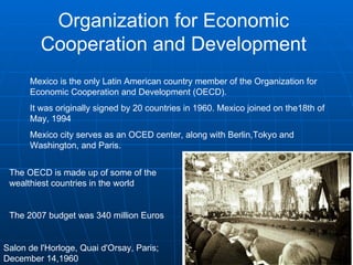 Organization for Economic Cooperation and Development Mexico is the only Latin American country member of the Organization for Economic Cooperation and Development (OECD).  It was originally signed by 20 countries in 1960. Mexico joined on the18th of May, 1994  Mexico city serves as an OCED center, along with Berlin,Tokyo and Washington, and Paris. Salon de l'Horloge, Quai d'Orsay, Paris;  December 14,1960  The OECD is made up of some of the wealthiest countries in the world The 2007 budget was 340 million Euros 