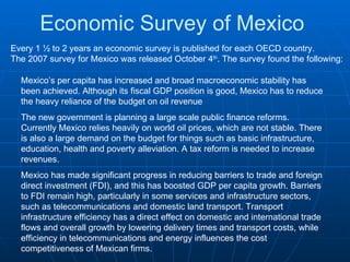 Economic Survey of Mexico Every 1 ½ to 2 years an economic survey is published for each OECD country.  The 2007 survey for Mexico was released October 4 th . The survey found the following: Mexico’s per capita has increased and broad macroeconomic stability has been achieved. Although its fiscal GDP position is good, Mexico has to reduce the heavy reliance of the budget on oil revenue  The new government is planning a large scale public finance reforms. Currently Mexico relies heavily on world oil prices, which are not stable. There is also a large demand on the budget for things such as basic infrastructure, education, health and poverty alleviation. A tax reform is needed to increase revenues. Mexico has made significant progress in reducing barriers to trade and foreign direct investment (FDI), and this has boosted GDP per capita growth. Barriers to FDI remain high, particularly in some services and infrastructure sectors, such as telecommunications and domestic land transport. Transport infrastructure efficiency has a direct effect on domestic and international trade flows and overall growth by lowering delivery times and transport costs, while efficiency in telecommunications and energy influences the cost competitiveness of Mexican firms.  