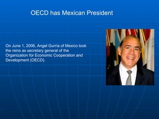 On June 1, 2006, Angel Gurría of Mexico took the reins as secretary general of the Organization for Economic Cooperation and Development (OECD).  OECD has Mexican President 