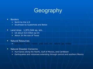 Geography Borders North by the U.S Southeast by Guatemala and Belize Land Area:  1,972,544 sq. km. US about 9.8 million sq km About 3X the size of Texas Natural Resources petroleum, silver, copper, gold, lead, zinc, natural gas, timber   Natural Disaster Concerns Hurricanes along the Pacific, Gulf of Mexico, and Caribbean Earthquakes and volcanoes extending through central and southern Mexico 