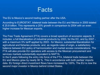 Facts The EU is Mexico’s second trading partner after the USA.  According to EUROSTAT, bilateral trade between the EU and Mexico in 2005 totaled € 25.8 billion. This represents a 20% growth in comparison to 2004 with an even higher increase for Mexican exports.  The Free Trade Agreement (FTA) covers a broad spectrum of economic aspects. It includes: a full liberalization of industrial products by 2003, for the EC, and by 2007 - with a maximum 5% tariff applied by 2003 - for Mexico; substantial liberalization for agricultural and fisheries products; and, as regards rules of origin, a satisfactory balance between EU policy of harmonization and market access considerations. The FTA will also provide EU operators with access to the Mexican procurement and services markets substantially equivalent to NAFTA. In the 6 years following the entry into force of the FTA, bilateral trade between the EU and Mexico grew by nearly 90 %. This in accordance with both parties' imports data. EU foreign direct investment flows have increased by 120%. The EU is now the second major investor in Mexico behind United States.  
