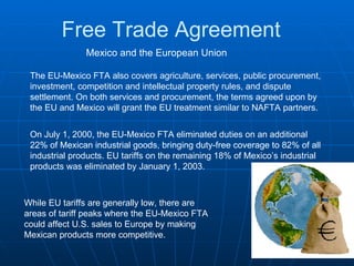 Free Trade Agreement Mexico and the European Union The EU-Mexico FTA also covers agriculture, services, public procurement, investment, competition and intellectual property rules, and dispute settlement. On both services and procurement, the terms agreed upon by the EU and Mexico will grant the EU treatment similar to NAFTA partners.  On July 1, 2000, the EU-Mexico FTA eliminated duties on an additional 22% of Mexican industrial goods, bringing duty-free coverage to 82% of all industrial products. EU tariffs on the remaining 18% of Mexico’s industrial products was eliminated by January 1, 2003.  While EU tariffs are generally low, there are areas of tariff peaks where the EU-Mexico FTA could affect U.S. sales to Europe by making Mexican products more competitive. 
