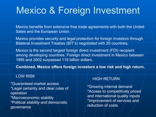 Mexico & Foreign Investment Mexico benefits from extensive free trade agreements with both the United Sates and the European Union. Mexico provides security and legal protection for foreign investors through Bilateral Investment Treaties (BIT’s) negotiated with 20 countries . Mexico is the second largest foreign direct investment (FDI) recipient among developing countries. Foreign direct investment in Mexico between 1995 and 2002 surpassed 119 billion dollars. Combined, Mexico offers foreign investors a low risk and high return. *Guaranteed market access  *Legal certainty and clear rules of operation  *Macroeconomic stability  *Political stability and democratic governance  *Growing internal demand  *Access to competitively priced and international quality inputs  *Improvement of services and reduction of costs  LOW RISK HIGH RETURN 