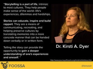 Dr. Kirsti A. Dyer
http://www.journeyofhearts.org/kirstimd/tellstory.htm
“Storytelling is a part of life, intrinsic
to most cultures. They help people
make sense of the world--life's
experiences, dilemmas and hardships.
Stories can educate, inspire and build
rapport. They are a means of
communicating, recreating, and
helping preserve cultures by
translating memories into a more
concrete manner that can be handed
down verbally or in written form.
Telling the story can provide the
opportunity to gain a deeper
understanding of one's experiences
and oneself. “
http://www.psychologytoday.com/collections/201106/the-power-stories/direct-hit
Lee-Sean Huang / ls@foossa.com / @leesean
http://www.journeyofhearts.org/kirstimd/tellstory.htm
@leeseanFOOSSA
 