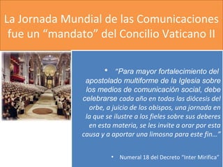 La Jornada Mundial de las Comunicaciones
fue un “mandato” del Concilio Vaticano II
• ”Para mayor fortalecimiento del
apostolado multiforme de la Iglesia sobre
los medios de comunicación social, debe
celebrarse cada año en todas las diócesis del
orbe, a juicio de los obispos, una jornada en
la que se ilustre a los fieles sobre sus deberes
en esta materia, se les invite a orar por esta
causa y a aportar una limosna para este fin…”
• Numeral 18 del Decreto “Inter Mirifica”
• ”Para mayor fortalecimiento del
apostolado multiforme de la Iglesia sobre
los medios de comunicación social, debe
celebrarse cada año en todas las diócesis del
orbe, a juicio de los obispos, una jornada en
la que se ilustre a los fieles sobre sus deberes
en esta materia, se les invite a orar por esta
causa y a aportar una limosna para este fin…”
• Numeral 18 del Decreto “Inter Mirifica”
 
