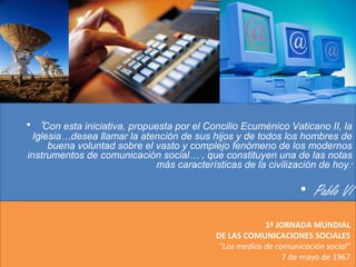 1ª JORNADA MUNDIAL
DE LAS COMUNICACIONES SOCIALES
"Los medios de comunicación social"
7 de mayo de 1967
• “Con esta iniciativa, propuesta por el Concilio Ecuménico Vaticano II, la
Iglesia…desea llamar la atención de sus hijos y de todos los hombres de
buena voluntad sobre el vasto y complejo fenómeno de los modernos
instrumentos de comunicación social… , que constituyen una de las notas
más características de la civilización de hoy.”
• Pablo VI
 