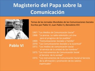 Magisterio del Papa sobre la
Comunicación
1967: “Los Medios de Comunicación Social”
1968: “La prensa. La radio-televisión y el cine
para el progreso de los pueblos”
1969: “Comunicaciones Sociales y Familia”
1970: “Las Comunicaciones Sociales y la Juventud”
1971: “Los medios de comunicación social
al servicio de la unidad de los hombres”
1972: “Los instrumentos de Comunicación Social
al Servicio de la verdad”
1973: “Los instrumentos de Comunicación Social al Servicio
de la afirmación y promoción de los valores
espirituales”
Pablo VI
Temas de las Jornadas Mundiales de las Comunicaciones Sociales
Escritos por Pablo VI, Juan Pablo II y Benedicto XVI:
 