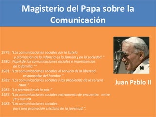 Magisterio del Papa sobre la
Comunicación
1979: "Las comunicaciones sociales por la tutela
y promoción de la infancia en la familia y en la sociedad.“
1980: Papel de las comunicaciones sociales e incumbencias
de la familia.““
1981: “Las comunicaciones sociales al servicio de la libertad
r responsable del hombre.“
1982: "Las comunicaciones sociales y los problemas de la tercera e
e edad.“
1983: "La promoción de la paz.”
1984: "Las comunicaciones sociales instrumento de encuentro entre
f fe y cultura
1985: “Las comunicaciones sociales
para una promoción cristiana de la juventud.“.
Juan Pablo II
 