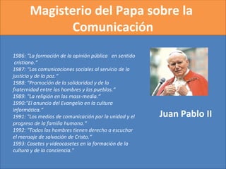 Magisterio del Papa sobre la
Comunicación
Juan Pablo II
1986: "La formación de la opinión pública en sentido
cristiano.“
1987: "Las comunicaciones sociales al servicio de la
justicia y de la paz.“
1988: "Promoción de la solidaridad y de la
fraternidad entre los hombres y los pueblos.“
1989: "La religión en los mass-media.“
1990:"El anuncio del Evangelio en la cultura
informática.“
1991: "Los medios de comunicación por la unidad y el
progreso de la familia humana.“
1992: "Todos los hombres tienen derecho a escuchar
el mensaje de salvación de Cristo.“
1993: Casetes y videocasetes en la formación de la
cultura y de la conciencia." 
 