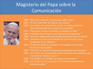 Magisterio del Papa sobre la 
Comunicación
1994: "Televisión y familia: criterios para saber mirar.“
1995: "El cine, transmisor de cultura y de valores." 
1996: "Los medios de comunicación social: un ámbito moderno
para la promoción de la mujer en la sociedad." 
1997: "Comunicar a Jesús: el Camino, la Verdad y la Vida.“
1998: "Animados por el Espírito comuniquemos la esperanza.“
1999: "Los mass media: presencia amiga para quien busca al Padre." 
2000: “Anunciar a Cristo en los Medios de Comunicación Social
al alba del Tercer Milenio." 
2001: "Proclamar desde los terrados": el evangelio en la era de
la comunicación global
2002: "Internet: un nuevo foro para la proclamación del Evangelio.“
2003: "Los medios de comunicación social al servicio de la auténtica paz
a la luz de la "Pacem in terris"."
2004: "Los medios en la familia: un riesgo y una riqueza." 
2005: "Los medios de comunicación al servicio del entendimiento
entre los pueblos."
 