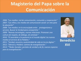 Magisterio del Papa sobre la
Comunicación
Benedicto
XVI
2006: “Los medios: red de comunicación, comunión y cooperación“
2007: “Los niños y los medios de comunicación social: un reto para
la educación“
2008: “Los medios: en la encrucijada entre protagonismo y
servicio. Buscar la Verdad para compartirla.“
2009: “Nuevas tecnologías, nuevas relaciones. Promover una
cultura de respeto, de diálogo, de amistad." 
2010: "El sacerdote y la pastoral en el mundo digital: los nuevos
medios al servicio de la Palabra.”
2011: "Verdad, anuncio y autenticidad de vida en la era digital." 
2012: "Silencio y Palabra: camino de evangelización." 
2013: “"Redes Sociales: portales de verdad y de fe; nuevos espacios
para la evangelización."
 