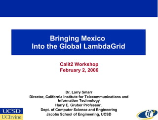 Bringing Mexico  Into the Global LambdaGrid Dr. Larry Smarr Director, California Institute for Telecommunications and Information Technology Harry E. Gruber Professor,  Dept. of Computer Science and Engineering Jacobs School of Engineering, UCSD Calit2 Workshop February 2, 2006 