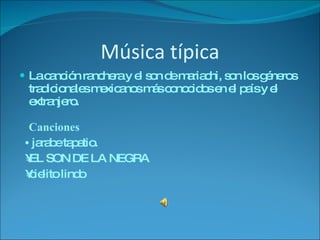 Música típica La canción ranchera y el son de mariachi, son los géneros tradicionales mexicanos más conocidos en el país y el extranjero. Canciones •   jarabe tapatio. • EL SON DE LA NEGRA • cielito lindo 