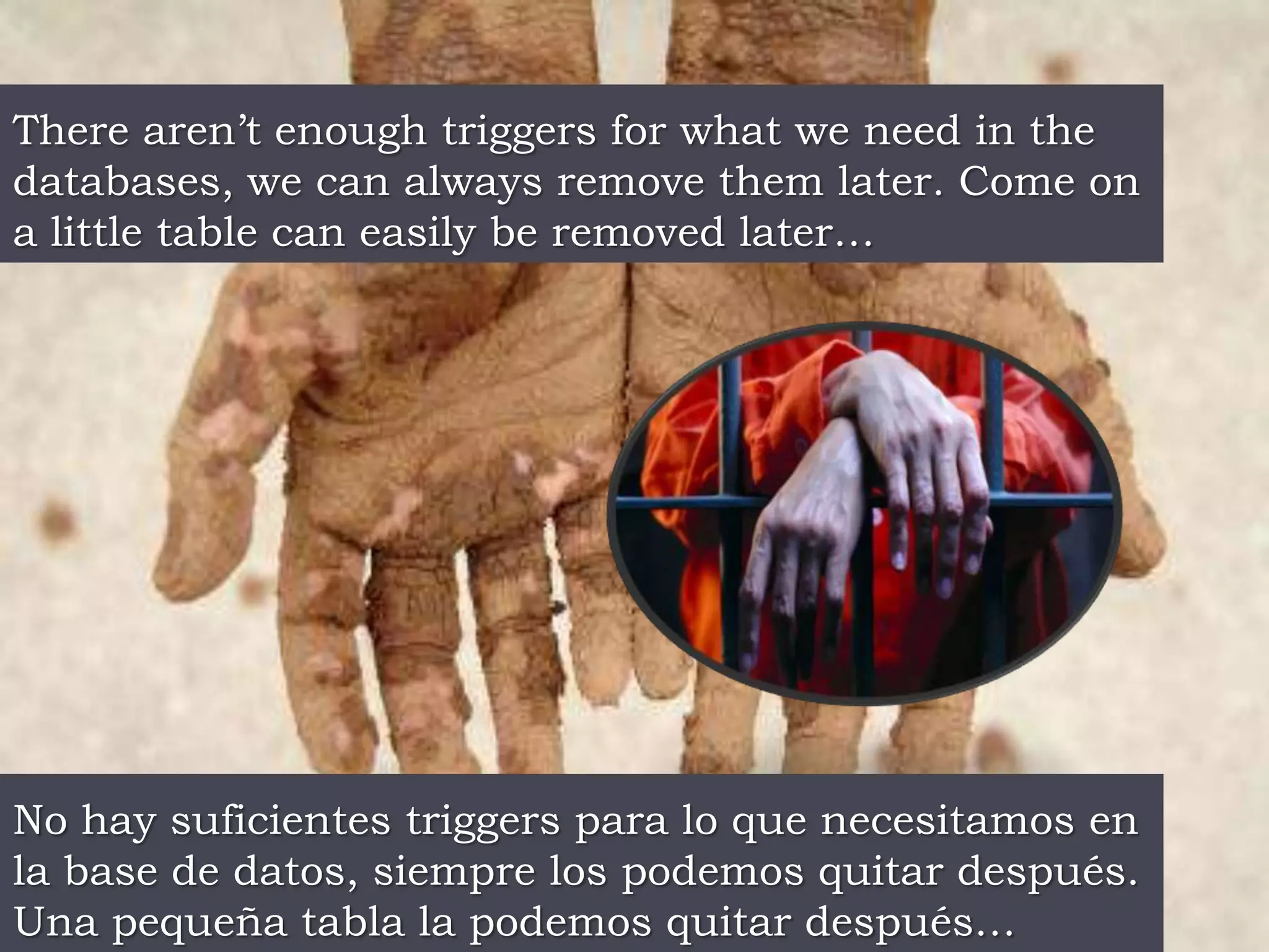 There aren’t enough triggers for what we need in the databases, we can always remove them later. Come on a little table can easily be removed later…No hay suficientes triggers para lo que necesitamos en la base de datos, siempre los podemos quitar después.  Una pequeña tabla la podemos quitar después…
