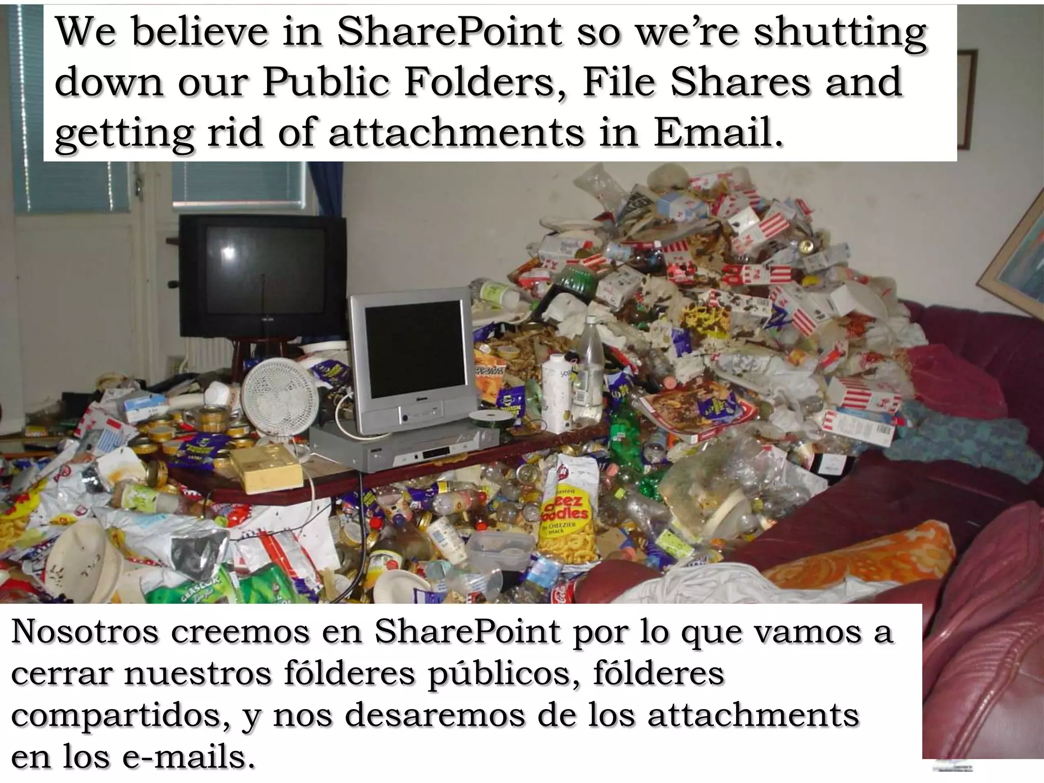 We believe in SharePoint so we’re shutting down our Public Folders, File Shares and getting rid of attachments in Email. Nosotros creemos en SharePoint por lo que vamos a cerrar nuestros fólderes públicos, fólderes compartidos, y nos desaremosde los attachments en los e-mails.