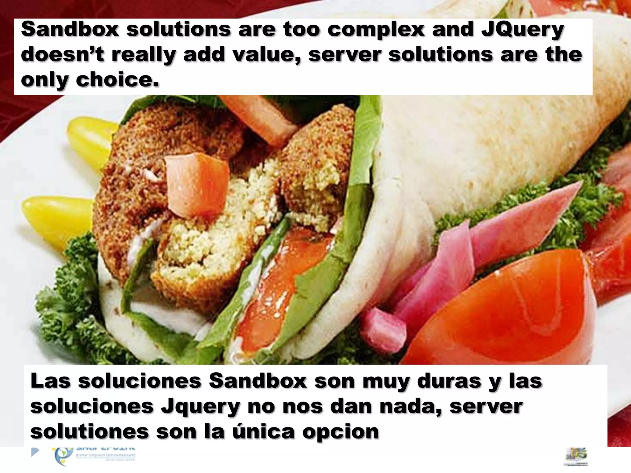 Sandbox solutions are too complex and JQuerydoesn’t really add value, server solutions are the only choice.Las soluciones Sandbox son muy duras y las soluciones Jquery no nos dan nada, server solutiones son la única opcion