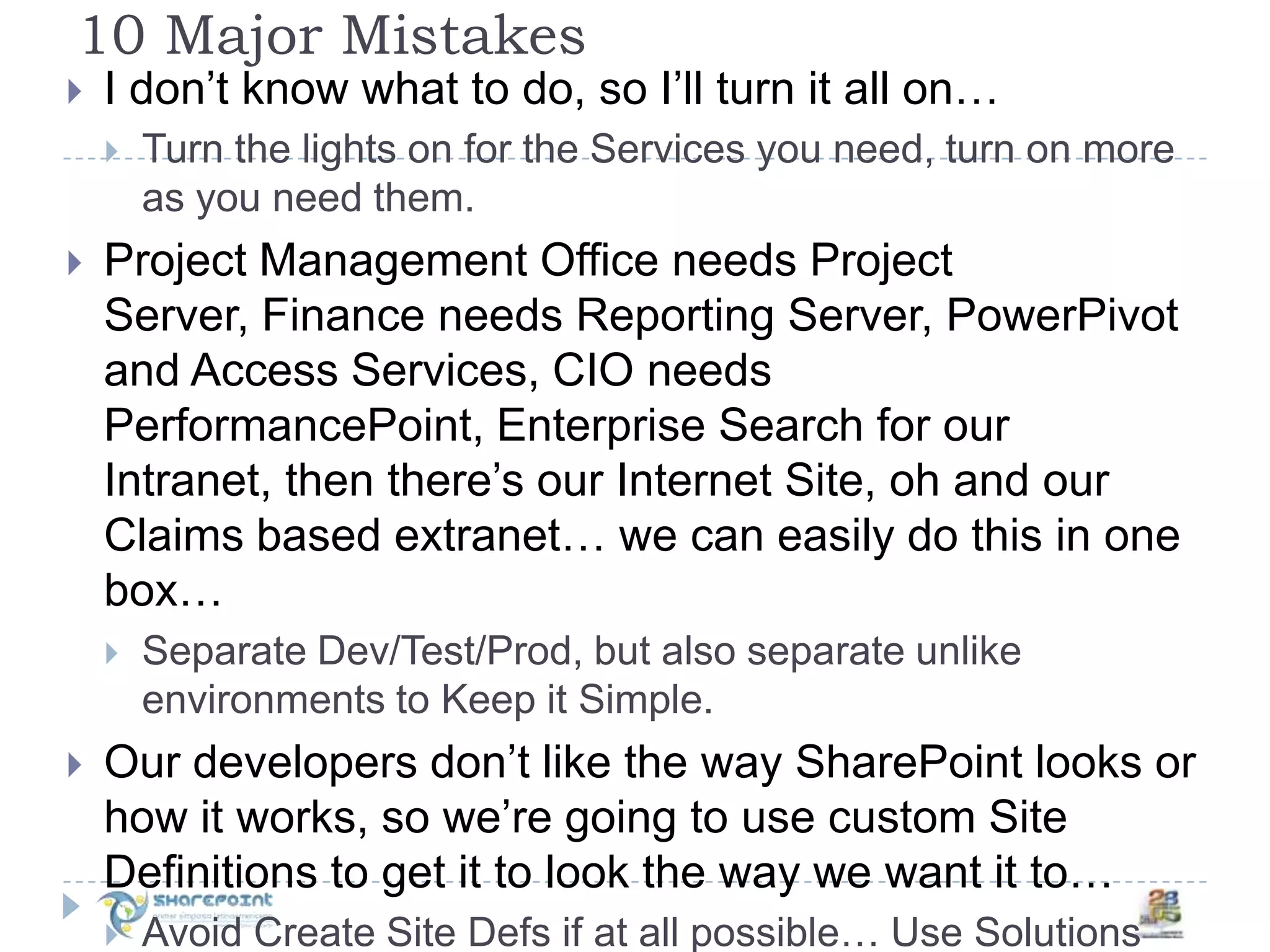 10 Major MistakesI don’t know what to do, so I’ll turn it all on…Turn the lights on for the Services you need, turn on more as you need them.Project Management Office needs Project Server, Finance needs Reporting Server, PowerPivot and Access Services, CIO needs PerformancePoint, Enterprise Search for our Intranet, then there’s our Internet Site, oh and our Claims based extranet… we can easily do this in one box…Separate Dev/Test/Prod, but also separate unlike environments to Keep it Simple.Our developers don’t like the way SharePoint looks or how it works, so we’re going to use custom Site Definitions to get it to look the way we want it to…Avoid Create Site Defs if at all possible… Use Solutions Features and Master Pages!