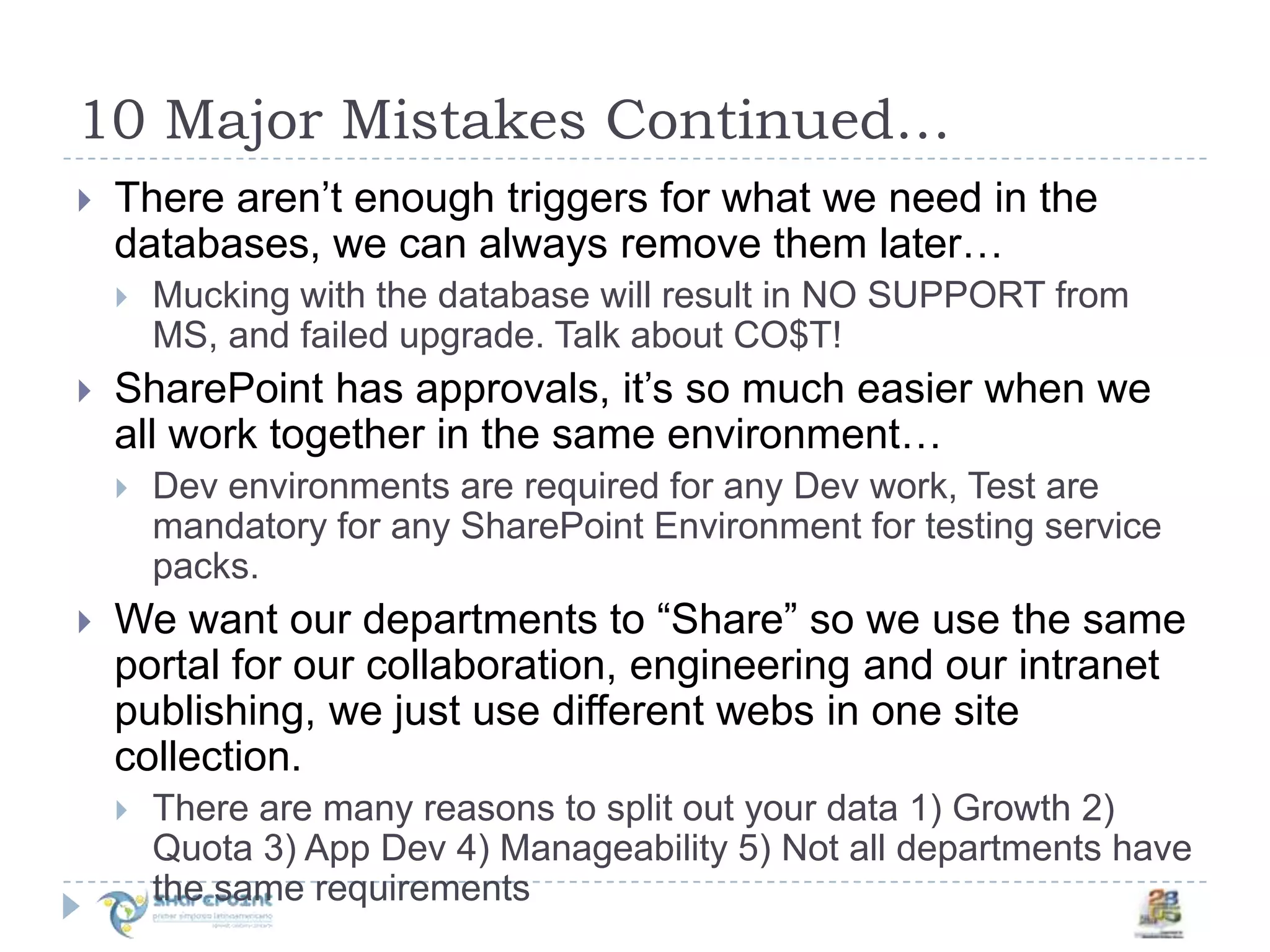 10 Major Mistakes Continued…There aren’t enough triggers for what we need in the databases, we can always remove them later…Mucking with the database will result in NO SUPPORT from MS, and failed upgrade. Talk about CO$T!SharePoint has approvals, it’s so much easier when we all work together in the same environment…Dev environments are required for any Dev work, Test are mandatory for any SharePoint Environment for testing service packs.We want our departments to “Share” so we use the same portal for our collaboration, engineering and our intranet publishing, we just use different webs in one site collection.There are many reasons to split out your data 1) Growth 2) Quota 3) App Dev 4) Manageability 5) Not all departments have the same requirements