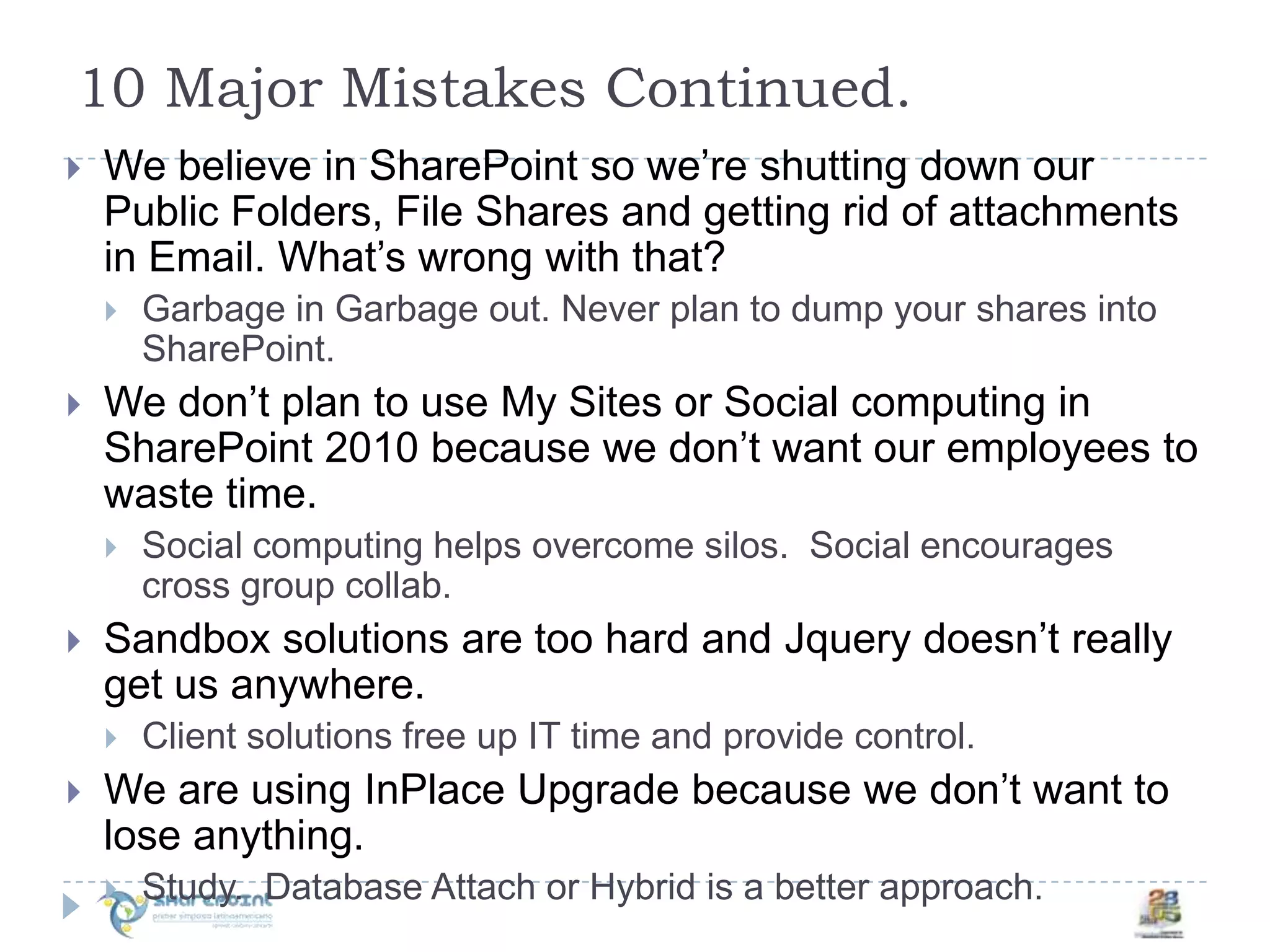 10 Major Mistakes Continued.We believe in SharePoint so we’re shutting down our Public Folders, File Shares and getting rid of attachments in Email. What’s wrong with that?Garbage in Garbage out. Never plan to dump your shares into SharePoint. We don’t plan to use My Sites or Social computing in SharePoint 2010 because we don’t want our employees to waste time.Social computing helps overcome silos.  Social encourages cross group collab.Sandbox solutions are too hard and Jquery doesn’t really get us anywhere.Client solutions free up IT time and provide control.We are using InPlace Upgrade because we don’t want to lose anything.Study.  Database Attach or Hybrid is a better approach.