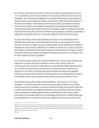 NI SEGURIDAD, NI DERECHOS 112
las víctimas, el Ejército se presentó en el bar el 20 de febrero, aproximadamente a las 2
a.m. Los soldados separaron a los hombres de las mujeres dentro del bar y les tomaron
fotografías. Una camarera que trabajaba en el establecimiento dijo que los soldados la
llevaron a ella y a otras mujeres a un baño, las palparon y “[les] hicieron tocamientos”269.
Al menos tres hombres —entre ellos los clientes Acosta y Ávila, que estaban en el bar al
momento de la redada, y el encargado de seguridad Guillermo Alejandro López Ramos—
fueron llevados afuera del establecimiento por los soldados. Según los testimonios ofrecidos
más tarde durante el juicio, una vez en el exterior fueron golpeados, vendados y esposados, y
luego fueron empujados dentro de un vehículo y obligados a permanecer boca abajo.
La esposa de Acosta, quien estaba hablando por celular con él cuando llegaron los
soldados, dijo al juez que acudió inmediatamente al bar, el cual quedaba cerca de su
vivienda. Indicó que, al llegar, vio que su esposo estaba siendo golpeado por soldados y
preguntó por qué lo estaban agrediendo. Un soldado la apuntó con un arma, le contestó
que estaban cumpliendo órdenes del presidente y le dijo que fuera a “chingarse a todos”.
Contó que visitó varias delegaciones gubernamentales para encontrar a su esposo, y que
en todas negaron conocer su paradero.
Las versiones proporcionadas por el administrador del bar, una camarera, el guardia de
seguridad y la esposa de Acosta corroboran el relato de las víctimas sobre las
circunstancias de su detención. Todos dijeron que los soldados habían ingresado al bar
sin una orden de allanamiento, que separaron a los hombres de las mujeres y que
detuvieron a los civiles. El administrador del bar también declaró que los soldados
confiscaron el sistema de monitoreo del establecimiento, que había grabado la redada y
podría haber servido como prueba del modo abusivo en que esta se llevó a cabo270.
Acosta, Ávila y López afirman haber sido trasportados —boca abajo y con los ojos
vendados— en la parte trasera de un vehículo durante aproximadamente 15 minutos.
Como permanecieron vendados, no pudieron identificar el lugar donde fueron detenidos.
Los tres hombres dijeron que luego los desnudaron y los sometieron a diversas torturas.
Fueron sofocados con bolsas plásticas hasta que perdieron el conocimiento, y luego
reanimados con descargas eléctricas en el estómago y los testículos. También dijeron que
fueron golpeados con una tabla en la frente, las nalgas y otras partes del cuerpo. Fueron
269 Testimonio prestado por la camarera del bar Mirage. Grabación en DVD de la Audiencia de Garantía dentro de la causa penal
238/2010 en contra de Jesús Armando Acosta Guerrero y Víctor Manuel Ávila Vázquez, 24 de febrero de 2010. A menos que se
indique lo contrario, los testimonios a continuación se extrajeron de los relatos proporcionados por las víctimas, su defensor de
oficio y testigos civiles durante la audiencia.
270 Ibíd.
 