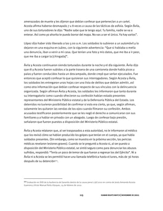 HUMAN RIGHTS WATCH | NOVIEMBRE DE 2011
113
amenazados de muerte y les dijeron que debían confesar que pertenecían a un cartel.
Acosta afirma haberse desmayado 7 u 8 veces a causa de las tácticas de asfixia. Según Ávila,
uno de sus torturadores le dijo: “Nadie sabe que te tengo aquí. Tu familia, nadie se va a
enterar. Así como yo ahorita te puedo borrar del mapa. No vas a ser el único. Ya hay varios”.
López dijo haber sido liberado a las 5:00 a.m. Los soldados lo subieron a un automóvil y lo
dejaron en una esquina en Juárez, con la siguiente advertencia: “Que si hablaba o metía
una denuncia, iban a venir a mi casa. Que tenían una foto y mis datos, que me iba a ir peor,
que me iba a cargar la [chingada]”.
Ávila y Acosta continuaron siendo torturados durante la noche y el día siguiente. Ávila dijo
que él y Acosta fueron subidos a la parte trasera de una camioneta donde había picos y
palas y fueron conducidos hasta un descampado, donde creyó que serían ejecutados. Fue
entonces que aceptó confesar lo que quisieran sus interrogadores. Según Acosta y Ávila,
los soldados les entregaron unas hojas con una lista de delitos que debían admitir, así
como otra información que debían confesar respecto de sus vínculos con la delincuencia
organizada. Según afirman Ávila y Acosta, los soldados les informaron que tanto durante
su interrogatorio como cuando ofrecieron su confesión habían estado presentes
representantes del Ministerio Público estatal y de la Defensoría Pública del Estado. Los
detenidos no tuvieron posibilidad de confirmar si esto era cierto, ya que, según afirman,
solamente les quitaron las vendas de los ojos cuando filmaron su confesión. Ambos
acusados testificaron posteriormente que se les negó el derecho a comunicarse con sus
familiares y a hablar en privado con un abogado. Luego de confesar bajo presión,
señalaron que fueron puestos a disposición del Ministerio Público estatal.
Ávila y Acosta relataron que, al ser traspasados a esta autoridad, no le informaron al médico
que los revisó cómo se habían producido los golpes que tenían en el cuerpo, ya que había
soldados presentes. (Sin embargo, como se muestra en la próxima sección, las pericias
médicas revelaron lesiones graves). Cuando se le preguntó a Acosta si, al ser puesto a
disposición del Ministerio Público estatal, se sintió seguro como para denunciar los abusos
sufridos, respondió: “Tenía un poco de temor de que fueran a regresar los del Ejército”. Ni a
Ávila ni a Acosta se les permitió hacer una llamada telefónica hasta el lunes, más de 36 horas
después de su detención271.
271 Grabación en DVD de la Audiencia de Garantía dentro de la causa penal 238/2010 en contra de Jesús Armando Acosta
Guerrero y Víctor Manuel Ávila Vázquez, 24 de febrero de 2010.
 