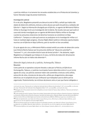 HUMAN RIGHTS WATCH | NOVIEMBRE DE 2011
123
a pericias médicas ni se tomaron los recaudos establecidos en el Protocolo de Estambul, y
fueron liberadas luego de prestar testimonio.
Investigación judicial
El 10 de julio, Magdaleno presentó una denuncia ante la PGR, y señaló que había sido
objeto de detención arbitraria, torturas y otros abusos por parte de policías y soldados del
Ejército294. Según la información divulgada por el Ejército, un agente del Ministerio Público
militar en Durango inició una investigación del incidente. No resulta claro por qué razón el
caso está siendo investigado por un agente del Ministerio Público militar en Durango
cuando las presuntas violaciones de derechos humanos se cometieron en Baja
California295. Tampoco se sabe qué avances se produjeron en la investigación militar o si
hubo en realidad algún progreso. (Human Rights Watch pidió en reiteradas oportunidades
reunirse con el Ejército en Baja California, pero la reunión no fue concedida).
El 19 de agosto de 2011, el Ministerio Público estatal emitió una orden de detención contra
Juan Antonio Rocha Salazar por los presuntos delitos de “abuso de autoridad” y
“lesiones”296, y el 2 de octubre dictó el auto de formal prisión297. No obstante, según
Magdaleno y el abogado que trabaja en el caso, a la fecha de redacción del presente
informe Rocha aún no había sido detenido298.
Detención ilegal y tortura de 17 policías, Huimanguillo, Tabasco
Resumen
Como parte de un operativo conjunto llevado a cabo por la Policía y el Ejército en
Huimanguillo, Tabasco, 17 policías municipales fueron detenidos entre el 13 y el 26 de
agosto de 2009. Los policías aseveran haber sido sometidos a torturas como asfixia,
extracción de uñas, simulacros de ejecución, asfixia por ahogamiento y descargas
eléctricas con el propósito de que confesaran que trabajaban para la delincuencia
organizada. Posteriormente, las víctimas declararon ante un juez que fueron obligadas a
25 de junio de 2009; “Declaración en Calidad de Indiciado Dennis Alfonso Acuña Jiménez”, A.P. 23/2009/MXL, 25 de junio
de 2009; “Declaración del Indiciado César Magdaleno Meza”, A.P. 23/2009/MXL, 25 de junio de 2009.
294 Delegado de la Procuraduría General de la República de esta Ciudad de Tijuana, Baja California, “Denuncia de Hechos”,
10 de julio de 2009.
295 Carta enviada por José A. Guevara, Titular de la Unidad, Subsecretaría de Asuntos Jurídicos y Derechos Humanos, Unidad para
la Promoción y Defensa de los Derechos Humanos, Secretaría de Gobernación, a Maureen Meyer, Asociada Sénior para México y
América Central, Oficina en Washington para Asuntos Latinoamericanos (WOLA), UPDDH/911/339/2010, 6 de abril de 2010.
296 Orden de Aprehensión, Juez Sexto de lo Penal, Causa Penal 47/2011, Oficio 832/11, Mexicali, Baja California, 19 de
agosto de 2011 (en los registros de Human Rights Watch).
297 Auto de formal prisión por los delitos de abuso de autoridad y lesiones, Juez Sexto de lo Penal, Causa Penal 47/2011,
Averiguación 37/09/MXLI, Mexicali, Baja California, 2 de octubre de 2011 (en los registros de Human Rights Watch).
298 Entrevista telefónica de Human Rights Watch con Silvia Vázquez Camacho, México D.F., 26 de octubre de 2011.
 
