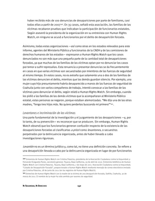 NI SEGURIDAD, NI DERECHOS 140
haber recibido más de 100 denuncias de desapariciones por parte de familiares, casi
todas ellas a partir de 2007340. En 35 casos, señaló esta asociación, las familias de las
víctimas recabaron pruebas que indicaban la participación de funcionarios estatales.
Según aseveró la presidenta de la organización en su entrevista con Human Rights
Watch, en ninguno se acusó a funcionarios por el delito de desaparición forzada.
Asimismo, todas estas organizaciones —así como otras en los estados relevados para este
informe, agentes del Ministerio Público y funcionarios de la CNDH y de las comisiones de
derechos humanos de los estados— expresaron a Human Rights Watch que los casos
denunciados no son más que una pequeña parte de la cantidad total de desapariciones
forzadas, ya que muchas de las familias de las víctimas optan por no denunciar los casos
por temor a sufrir represalias. Esta renuencia a presentar denuncias se da frecuentemente
en casos en que varias víctimas son secuestradas por miembros de las fuerzas de seguridad
al mismo tiempo. En estos casos, no es extraño que solamente una o dos de las familias de
las víctimas denuncien el delito, mientras que las demás guardan silencio. Por ejemplo, una
mujer cuyo hijo presuntamente habría desaparecido a manos de las fuerzas de seguridad de
Coahuila junto con varios compañeros de trabajo, intentó convocar a las familias de las
víctimas para denunciar el delito, según relató a Human Rights Watch. Sin embargo, cuando
les pidió a las familias de las demás víctimas que la acompañaran al Ministerio Público
estatal, estas personas se negaron, porque estaban atemorizadas. “Me dijo una de las otras
madres, ‘Tengo tres hijos más. No quiero perderlos buscando mi primero’”341.
Levantones e incriminación de las víctimas
Una parte fundamental de la investigación y el juzgamiento de las desapariciones —y, por
lo tanto, de su prevención— es reconocer que se producen. Sin embargo, Human Rights
Watch observó que los funcionarios generan confusión respecto de la existencia de las
desapariciones forzadas al clasificarlas a priori como levantones, o secuestros
perpetrados por la delincuencia organizada, antes de haber llevado a cabo
investigaciones rigurosas.
Levantón no es un término jurídico y, como tal, no tiene una definición concreta. Se refiere a
una desaparición llevada a cabo por la delincuencia organizada en lugar de por funcionarios
340 Entrevista de Human Rights Watch con Cristina Palacios, presidenta de la Asociación Ciudadana contra la Impunidad, y
Fernando Ocegueda Flores, secretario general, Tijuana, Baja California, 29 de abril de 2010. Entrevista telefónica de Human
Rights Watch con Cristina Palacios, Tijuana, Baja California, 7 de mayo de 2011. Asociación Ciudadana contra la Impunidad,
“Listado de Desaparición Forzada”, proporcionado a Human Rights Watch mediante mensaje de correo electrónico enviado
por Cristina Palacios, 28 de junio de 2011 (en los registros de Human Rights Watch).
341 Entrevista de Human Rights Watch con la madre de la víctima de una desaparición forzada, Saltillo, Coahuila, 30 de
marzo de 2011. El nombre de la mujer ha sido omitido por razones de seguridad.
 