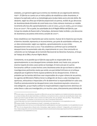 HUMAN RIGHTS WATCH | NOVIEMBRE DE 2011
141
estatales, y en general sugiere que la víctima era miembro de una organización delictiva
rival342. El Ejército no cuenta con un índice público de estadísticas sobre levantones, ni
tampoco ha explicado cuál es su metodología para recabar datos acerca de este delito. No
obstante, según las cifras que el Ejército proporcionó a la prensa, recibió 18.491 denuncias
de levantones desde diciembre de 2006 hasta 2010. Estos números mostraron un notable
incremento año tras año: aproximadamente 2.000 en 2007; 4.025 en 2008; 4.322 en 2009 y
8.021 en 2010343. Por su parte, las autoridades de la IV Región Militar del Ejército, que
incluye los estados de Nuevo León y Tamaulipas, declararon haber recibido 1.700 denuncias
de levantones y secuestros entre enero y octubre de 2010344.
Estas estadísticas son importantes por varias razones. A pesar de lo impreciso que resulta
el término levantón, representa un reconocimiento, por parte de autoridades militares, de
un dato estremecedor: según sus registros, aproximadamente 20.000 civiles
desaparecieron entre 2007 y 2010. Y las estadísticas confirman que la cantidad de
desapariciones ha aumentado cada año, especialmente en 2010. Esta conclusión es
coherente con los hallazgos de la Comisión Nacional de los Derechos Humanos, el Grupo
de Trabajo de la ONU y Human Rights Watch.
Ciertamente, no es posible que el Ejército sepa quién es responsable de las
aproximadamente 20.000 desapariciones contadas desde 2007 hasta 2010, ya que la
enorme mayoría de estos casos jamás se investigan. El mero acto por el cual los
funcionarios califican a estos hechos como levantones antes de que se lleven a cabo las
investigaciones pertinentes revela que existe una parcialidad intrínseca en el enfoque
adoptado por el gobierno frente al grave problema de las desapariciones. Si bien es
probable que las bandas delictivas sean responsables de un gran número de secuestros,
los agentes del Ministerio Público tienen la obligación de llevar a cabo investigaciones
oportunas, exhaustivas e imparciales a fin de determinar la responsabilidad en cada caso.
Clasificar prematuramente las desapariciones como levantones equivale a renunciar a
esta obligación, ya que implica atribuir la responsabilidad a organizaciones delictivas sin
antes llevar a cabo una investigación y, en muchos casos, directamente prescindiendo de
342 De este modo, el uso del término levantón no difiere del uso que hace el gobierno de Calderón del término ejecuciones
en su base de datos oficial sobre homicidios, en referencia a la muerte de narcos a manos de narcotraficantes rivales. Esto
implica que tanto el autor del delito como la víctima son delincuentes. Ver, por ejemplo: Ana Lilia Pérez, “Paso del Norte,
Tierra de Levantones”, Contralínea, 27 de junio de 2010, http://contralinea.info/archivo-
revista/index.php/2010/06/27/paso-del-norte-tierra-de-levantones/ (consultado el 20 de septiembre de 2011).
343 Gustavo Castillo, “18 mil 491 levantones en el país”, La Jornada, 31 de enero de 2011,
http://www.jornada.unam.mx/2011/01/31/index.php?section=politica&article=007n1pol (consultado el 20 de septiembre de 2011).
344 “Van mil 700 desparecidos en Nuevo León y Tamaulipas, según reportes a militares”, Vanguardia, 4 de octubre de 2010,
http://www.vanguardia.com.mx/vanmil700desaparecidosennuevoleonytamaulipassegunreportesamilitares-563396.html
(consultado el 20 de septiembre de 2011).
 