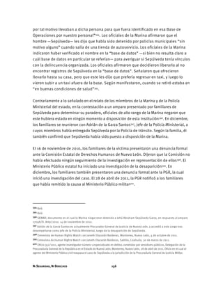 NI SEGURIDAD, NI DERECHOS 156
por tal motivo llevaban a dicha persona para que fuera identificado en esa Base de
Operaciones por nuestro personal”394. Los oficiales de la Marina afirmaron que el
hombre —Sepúlveda— les dijo que había sido detenido por policías municipales “sin
motivo alguno” cuando salía de una tienda de autoservicio. Los oficiales de la Marina
indicaron haber verificado el nombre en la “base de datos” —si bien no resulta claro a
cuál base de datos en particular se referían— para averiguar si Sepúlveda tenía vínculos
con la delincuencia organizada. Los oficiales afirmaron que decidieron liberarlo al no
encontrar registros de Sepúlveda en la “base de datos”. Señalaron que ofrecieron
llevarlo hasta su casa, pero que este les dijo que prefería regresar en taxi, y luego lo
vieron subir a un taxi afuera de la base. Según manifestaron, cuando se retiró estaba en
“en buenas condiciones de salud”395.
Contrariamente a lo señalado en el relato de los miembros de la Marina y de la Policía
Ministerial del estado, en la contestación a un amparo presentado por familiares de
Sepúlveda para determinar su paradero, oficiales de alto rango de la Marina negaron que
este hubiera estado en ningún momento a disposición de esta institución396. En diciembre,
los familiares se reunieron con Adrián de la Garza Santos397, jefe de la Policía Ministerial, a
cuyos miembros había entregado Sepúlveda por la Policía de tránsito. Según la familia, él
también confirmó que Sepúlveda había sido puesto a disposición de la Marina.
El 16 de noviembre de 2010, los familiares de la víctima presentaron una denuncia formal
ante la Comisión Estatal de Derechos Humanos de Nuevo León. Dijeron que la Comisión no
había efectuado ningún seguimiento de la investigación en representación de ellos398. El
Ministerio Público estatal ha iniciado una investigación de la desaparición399. En
diciembre, los familiares también presentaron una denuncia formal ante la PGR, la cual
inició una investigación del caso. El 28 de abril de 2011, la PGR notificó a los familiares
que había remitido la causa al Ministerio Público militar400.
394 Ibíd.
395 Ibíd.
396 SEMAR, documento en el cual la Marina niega tener detenido a Jehú Abraham Sepúlveda Garza, en respuesta al amparo
17098/D. Amp/2010, 14 de noviembre de 2010.
397 Adrián de la Garza Santos es actualmente Procurador General de Justicia de Nuevo León, y accedió a este cargo tras
desempeñarse como jefe de la Policía Ministerial, luego de la desaparición de Sepúlveda.
398 Entrevista de Human Rights Watch con Janeth Olazarán Balderas, Monterrey, Nuevo León, 4 de octubre de 2011.
399 Entrevista de Human Rights Watch con Janeth Olazarán Balderas, Saltillo, Coahuila, 30 de marzo de 2011.
400 Oficio 352/2011, agente investigador número 1 especializado en delitos cometidos por servidores públicos, Delegación de la
Procuraduría General de la República en el Estado de Nuevo León, Monterrey, Nuevo León, 28 de abril de 2011. Oficio en el cual el
agente del Ministerio Público civil traspasa el caso de Sepúlveda a la jurisdicción de la Procuraduría General de Justicia Militar.
 