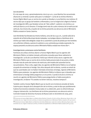 NI SEGURIDAD, NI DERECHOS 170
Los secuestros
El 2 de mayo de 2007, aproximadamente a las 6:50 a.m., Luna Ramírez fue secuestrado
afuera de su vivienda cuando salía para ir a trabajar453. La tía de la víctima informó a
Human Rights Watch que un vecino vio cuando se llevaban a Luna Ramírez esa mañana. El
vecino dijo que un grupo de hombres uniformados y con la insignia de la Agencia Federal
de Investigación (AFI), que llevaban armas de “alto calibre”, subieron a la víctima a un
vehículo blanco y se la llevaron. El testigo tomó nota de cuatro números de la matrícula del
vehículo. Ese mismo día, el padre de la víctima presentó una denuncia ante el Ministerio
Público estatal en Santa Catarina.
Lara Hernández fue llevado esa misma mañana, cerca de las 7:45 a.m., cuando salía de la
estación de la Policía Municipal donde trabajaba. Los testigos dijeron a familiares de la
víctima que había sido obligado a bajar de su automóvil a punta de pistola por tres hombres
con uniformes militares, quienes lo subieron a una camioneta que estaba esperando. Su
esposa presentó una denuncia ante el Ministerio Público estatal ese mismo día454.
Investigaciones y amenazas contra familiares
Familiares de ambas víctimas dijeron a Human Rights Watch que los agentes del
Ministerio Público no habían tomado suficientes recaudos para llevar adelante la
investigación. La tía de Luna Ramírez indicó que informó varias veces a agentes del
Ministerio Público que un vecino de la víctima había presenciado el secuestro y había
tomado nota de parte del número de matrícula y del modelo del automóvil de los
secuestradores. Pese a ello, según dijo, los agentes del Ministerio Público no se habrían
ocupado de entrevistar al testigo. Dos años después del incidente, cuando se enteró de
que las autoridades aún no habían intentado entrevistar al testigo, regresó al Ministerio
Público para protestar. Los agentes del Ministerio Público le dijeron que si deseaba que
entrevistaran al testigo debía programar un encuentro. Cuando la tía de la víctima se
reunió con agentes del Ministerio Público para preguntarles si había avanzado la
investigación, le dijeron “Si ustedes no tienen noticias, nosotros tampoco”.
También contó a Human Rights Watch que se reunió con el entonces alcalde de Santa
Catarina poco después de la desaparición de la víctima, y este le dijo que posiblemente
hubiera funcionarios estatales involucrados en su detención, pero no ofreció efectuar
ninguna intervención. Los familiares de la víctima presentaron una denuncia ante la
Comisión Estatal de Derechos Humanos de Nuevo León en diciembre de 2009, pero
453 Entrevista de Human Rights Watch con María Juliana Ramírez Camacho, tía de la víctima, Monterrey, Nuevo León, 11 de
diciembre de 2010. Según la tía de la víctima, el número de expediente en el Ministerio Público estatal es AP 150/2007-II.
454 Entrevista de Human Rights Watch con Maximina Hernández Maldonado, madre de la víctima, Monterrey, Nuevo León, 11 de
diciembre de 2010. Según la madre de la víctima, el número de expediente en el Ministerio Público estatal es AP 147/2007.
 
