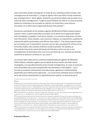 NI SEGURIDAD, NI DERECHOS 180
estos homicidios estaba investigando: en mayo de 2011 señaló que había iniciado 1.687
investigaciones de homicidios474, y luego en agosto indicó que había iniciado solamente
997 investigaciones475. Hasta agosto, solamente 343 personas habían sido acusadas en el
marco de estas investigaciones. Y según la justicia federal, tan sólo en 22 casos la justicia
federal ha condenado a los acusados en relación con homicidios y otras lesiones
vinculadas con la delincuencia organizada durante este período476.
Numerosas autoridades de los estados y agentes del Ministerio Público estatal tampoco
supieron indicar cuántos homicidios vinculados con la delincuencia organizada habían
sido investigados y juzgados a nivel de los estados, o no estuvieron dispuestos a brindar
esta información. Varios estados, como Guerrero y Tabasco, no respondieron a pedidos de
información pública presentados para obtener estos datos477. Y los datos proporcionados
por los estados que sí respondieron muestran que tan sólo una proporción mínima de los
homicidios habían sido resueltos mediante condenas penales. Por ejemplo, la
Procuraduría General de Justicia del Estado de Chihuahua inició cerca de 10.000
investigaciones de homicidios entre 2007 y el 31 de marzo de 2011. Durante ese período,
solamente se aplicaron condenas en 242 casos478.
Los escasos datos sobre juicios y condenas proporcionados por agentes del Ministerio
Público federal y estatales sugieren que la mayoría de estas muertes aún están siendo
investigadas, si es que efectivamente se han iniciado investigaciones. Si a esto se suman los
casos de posibles ejecuciones extrajudiciales documentados en este capítulo — que a
menudo se presentan erróneamente como ejecuciones, agresiones o enfrentamientos
perpetrados por la delincuencia organizada—, las conclusiones señalarían que la incidencia
de las ejecuciones extrajudiciales es significativamente superior a la reconocida por el
474 Ibíd.
475 Mensaje de correo electrónico enviado por César López Pérez, Director de Cooperación con Organismos Internacionales
de Derechos Humanos de la Procuraduría General de la República, a Human Rights Watch, 25 de agosto de 2011. Al correo
electrónico se adjuntó el oficio n.° SJAI/CAIA/DGCI/3131/2011, firmado por Yessica De Lamadrid Téllez, Directora General de
Cooperación Internacional de la Procuraduría General de la República, el 25 de agosto de 2011, en el cual De Lamadrid
respondió a pedidos de información presentados por Human Rights Watch en junio de 2011.
476 Consejo Federal de la Judicatura, respuesta al pedido de información 00674711 presentado por Human Rights Watch el 31
de mayo de 2011, 12 de agosto de 2011 (en los registros de Human Rights Watch).
477 Procuraduría General de Justicia del Estado de Guerrero, respuesta a pedido de información 00009611 presentado por
Human Rights Watch el 13 de abril de 2011, 7 de julio de 2011 (en los registros de Human Rights Watch). Human Rights Watch
presentó cuatro pedidos de información ante la Procuraduría General de Justicia de Tabasco el 4 de abril de 2011. Los cuatro
fueron rechazados por razones de forma el 11 de abril de 2011. Tras consultar al personal del Instituto de Transparencia y
Acceso a la Información Publica del Estado de Guerrero (ITAIG), Human Rights Watch presentó 11 nuevos pedidos de
información el 25 de abril de 2011. Todos los pedidos fueron rechazados por razones de forma el 25 de mayo de 2011.
478 Procuraduría General de Justicia del Estado de Chihuahua, respuesta a pedido de información 016082011 presentado por
Human Rights Watch el 4 de abril de 2011, Folio UIFGE-I-151-2011 016092011, recibida por Human Rights Watch mediante
correo electrónico el 27 de junio de 2011 (en los registros de Human Rights Watch).
 