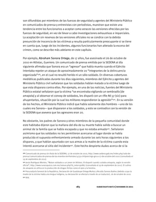 HUMAN RIGHTS WATCH | NOVIEMBRE DE 2011
183
son difundidas por miembros de las fuerzas de seguridad y agentes del Ministerio Público
en comunicados de prensa y entrevistas con periodistas, muestran que existe una
tendencia entre los funcionarios a aceptar como veraces las versiones ofrecidas por las
fuerzas de seguridad, en vez de llevar a cabo investigaciones exhaustivas e imparciales.
La aceptación sin reservas de las versiones oficiales no se condice con la debida
presunción de inocencia de las víctimas y resulta particularmente preocupante si se tiene
en cuenta que, luego de los incidentes, algunos funcionarios han alterado la escena del
crimen, como se describe más adelante en este capítulo.
Por ejemplo, Abraham Sonora Ortega, de 17 años, fue asesinado el 26 de octubre de
2010 en Atlixtac, Guerrero. Un comunicado de prensa emitido por la SEDENA al día
siguiente afirmaba que Sonora era un “agresor” que había muerto cuando el Ejército
intentaba repeler un ataque de aproximadamente 20 “integrantes de la delincuencia
organizada”489, en el cual no resultó herido ni un sólo soldado. En diversas coberturas
mediáticas publicadas durante los días siguientes, miembros del Ejército y agentes del
Ministerio Público civil señalaron que los soldados habían matado a la víctima luego de
que esta disparara contra ellos. Por ejemplo, en una de las noticias, fuentes del Ministerio
Público estatal señalaron que la víctima “se encontraba vigilando un sembradío [de
amapola] y al observar el convoy de soldados, les disparó con un rifle AK 57 (sic) para
ahuyentarlos, situación por la cual los militares respondieron la agresión”490. En su versión
de los hechos, el Ministerio Público indicó que había solamente dos hombres —uno de los
cuales era Sonora— que dispararon a los soldados, y esto se contradice con la versión de
la SEDENA que asevera que los agresores eran 20.
No obstante, los padres de Sonora y otros miembros de la pequeña comunidad donde
este habitaba dijeron que la mañana del día de su muerte había salido a buscar un
animal de la familia que se había escapado y que no estaba armado491. Señalaron
asimismo que los soldados no les permitieron acercarse al lugar donde se había
producido el supuesto enfrentamiento armado durante las seis horas siguientes a los
disparos, y que habían apuntado con sus armas a la madre de la víctima cuando esta
intentó acercarse al sitio del incidente492. Este hecho despierta dudas acerca de si la
489 Comunicado de prensa sin título de la SEDENA, 27 de octubre de 2010, http://www.sedena.gob.mx/index.php/sala-de-
prensa/comunicados-de-prensa-de-los-mandos-territoriales/4750-chilpancingo-gro-a-27-de-octubre-del-2010 (consultado el
19 de septiembre de 2011).
490 Jesús Rodríguez Montes, “Matan soldados a un joven en Atlixtac; él disparó cuando cuidaba amapola, según la versión
oficial”, http://www.suracapulco.com.mx/nota1e.php?id_nota=90887 (consultado el 19 de septiembre de 2011). El cultivo
de amapola se utiliza en la producción de drogas ilícitas como el opio y la heroína.
491 Procuraduría General de la República, Declaración de Guadalupe Ortega Muñoz y Nicolás Sonora Ibañes (debido a que la
madre de la víctima habla una lengua indígena, su declaración se efectuó a través de un traductor), 26 de octubre de 2010.
492 Ibíd.
 