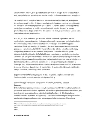NI SEGURIDAD, NI DERECHOS 202
verazmente los hechos, sino que además las pruebas en el lugar de los sucesos habían
sido manipuladas por soldados para simular que las víctimas eran agresores armados557.
De acuerdo con las autopsias realizadas por el Ministerio Público estatal, Elías y Peña
presentaban 14 y 6 heridas de bala, respectivamente. Luego de examinar las autopsias,
los peritos de la CNDH comprobaron que 12 de las 14 heridas de bala sufridas por Elías
mostraban quemaduras, lo cual les permitió concluir que los disparos se habían
producido a menos de 70 centímetros del cuerpo —es decir, a quemarropa—, con la clara
finalidad de matar a las víctimas558.
A su vez, la CNDH determinó que militares habían alterado el lugar de los hechos
moviendo los cuerpos de ambas víctimas y colocándoles armas para incriminarlas. Esto
fue corroborado por los testimonios ofrecidos por testigos ante la CNDH y por la
determinación de que a ambas víctimas les colocaron las armas en la mano izquierda,
pese a que eran diestras. La CNDH revisó el informe del Ejército sobre los incidentes y
comprobó que también este había sido manipulado. El informe señalaba que el
documento de identificación de Peña había sido encontrado en una de las camionetas
utilizadas por los agresores armados, mientras que los funcionarios de la justicia estatal
que posteriormente examinaron el lugar de los hechos indicaron que este se hallaba en el
bolsillo de la víctima. Asimismo, los soldados se arrogaron la competencia sobre la
investigación y no permitieron que funcionarios de la justicia penal ordinaria accedieran a
la escena del crimen durante más de cuatro horas después del incidente, lo cual les dio
tiempo suficiente para manipular las pruebas559.
Según informó la CNDH, el 15 de junio de 2011 el Ejército aceptó indemnizar a los
familiares de las víctimas por daño moral y económico.
Detención ilegal y ejecución extrajudicial de un civil, Cárdenas, Tabasco
Resumen
En la mañana del 9 de noviembre de 2009, la vivienda de Raúl Brindis González fue allanada
por policías y soldados, quienes ingresaron por la fuerza, agrediéndolo frente a su familia, y lo
detuvieron sin la correspondiente orden judicial. Los familiares de Brindis acudieron
inmediatamente a las fuerzas de seguridad y a las autoridades civiles para averiguar dónde
estaba detenido y por qué razón, pero todos negaron haberlo arrestado. A la mañana
557 Comisión Nacional de los Derechos Humanos, Recomendación 42/2011, 30 de junio de 2011,
http://www.cndh.org.mx/sites/all/fuentes/documentos/Recomendaciones/2011/042.pdf.
558 Ibíd.
559 Ibíd.
 