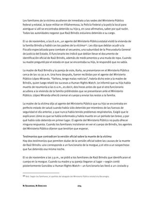 NI SEGURIDAD, NI DERECHOS 204
Los familiares de la víctima acudieron de inmediato a las sedes del Ministerio Público
federal y estatal, la base militar en Villahermosa, la Policía Federal y la policía local para
averiguar si allí se encontraba detenido su hijo y, en caso afirmativo, saber por qué razón.
Todas las autoridades negaron que Raúl Brindis estuviera detenido a su cargo.
El 10 de noviembre, a las 8 a.m., un agente del Ministerio Público estatal visitó la vivienda de
la familia Brindis y habló con los padres de la víctima561. Les dijo que debían acudir a la
Fiscalía especializada para combate al secuestro, una subunidad de la Procuraduría General
de Justicia del Estado. El funcionario les indicó que debían llevar el documento de
identificación oficial de Raúl Brindis, además de medicamentos y una muda de ropa. Cuando
su madre preguntó por el estado en que se encontraba su hijo, le respondió que no sabía.
La madre de Raúl Brindis y la pareja de este, Karla, se presentaron en el Ministerio Público
cerca de las 10:30 a.m. Una hora después, fueron recibidas por el agente del Ministerio
Público López Miranda. “Señora, tengo malas noticias”, habría dicho este a la madre de
Brindis, quien luego relató los sucesos a Human Rights Watch. Le informó que su hijo había
muerto de neumonía a las 6 a.m., es decir, dos horas antes de que el otro funcionario
acudiera a la vivienda de la familia pidiéndoles que se presentaran ante el Ministerio
Público. López Miranda ofreció cremar el cuerpo y enviar los restos a la familia.
La madre de la víctima dijo al agente del Ministerio Público que su hijo se encontraba en
perfecto estado de salud cuando había sido detenido por miembros de las fuerzas de
seguridad el día anterior, y que nunca había tenido problemas respiratorios. Exigió que le
explicaran cómo es que se había enfermado y había muerto en un período tan breve, y por
qué había sido detenido en primer lugar. El agente del Ministerio Público no pudo ofrecer
ninguna respuesta. Cuando los familiares insistieron en ver el cuerpo de Brindis, los agentes
del Ministerio Público dijeron que tendrían que esperar.
Testimonios que contradicen la versión oficial sobre la muerte de la víctima
Hay dos testimonios que permiten dudar de la versión oficial sobre las causas de la muerte
de Raúl Brindis: uno corresponde a un funcionario de la morgue, y el otro a un sospechoso
que fue detenido esa misma noche.
El 10 de noviembre a las 3 p.m., se pidió a los familiares de Raúl Brindis que identificaran el
cuerpo en la morgue. Cuando su madre y su pareja llegaron al lugar —según contó
posteriormente González a Human Rights Watch— un funcionario las llevó a un costado y
561 Ibíd. Según los familiares, el apellido del abogado del Ministerio Público estatal era Bocanegra.
 