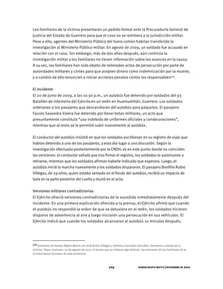 HUMAN RIGHTS WATCH | NOVIEMBRE DE 2011
209
Los familiares de la víctima presentaron un pedido formal ante la Procuraduría General de
Justicia del Estado de Guerrero para que el caso no se remitiera a la jurisdicción militar.
Pese a ello, agentes del Ministerio Público del fuero común habrían transferido la
investigación al Ministerio Público militar. En agosto de 2009, un soldado fue acusado en
relación con el caso. Sin embargo, más de dos años después, aún continúa la
investigación militar y los familiares no tienen información sobre los avances en la causa.
A su vez, los familiares han sido objeto de reiterados actos de persecución por parte de
autoridades militares y civiles para que acepten dinero como indemnización por la muerte,
y a cambio de ello renuncien a iniciar acciones penales contra los responsables578.
El incidente
El 20 de junio de 2009, a las 10:30 p.m., un autobús fue detenido por soldados del 93
Batallón de Infantería del Ejércitoen un retén en Huamuxtitlán, Guerrero. Los soldados
ordenaron a los pasajeros que descendieran del autobús para palparlos. El pasajero
Fausto Saavedra Valera fue detenido por llevar botas militares, un acto que
presuntamente constituía “uso indebido de uniformes oficiales y condecoraciones”,
mientras que al resto se le permitió subir nuevamente al autobús.
El conductor del autobús insistió en que los soldados escribieran en su registro de viaje que
habían detenido a uno de los pasajeros, y esto dio lugar a una discusión. Según la
investigación efectuada posteriormente por la CNDH, es en este punto donde no coinciden
las versiones: el conductor señaló que tras firmar el registro, los soldados lo autorizaron a
retirarse, mientras que los soldados afirman haberle indicado que esperara. Luego, el
autobús inició la marcha nuevamente y los soldados dispararon. El pasajero Bonfilio Rubio
Villegas, de 29 años, quien estaba sentado en el fondo del autobús, recibió un impacto de
bala en la parte posterior del cuello y murió en el acto.
Versiones militares contradictorias
El Ejército ofreció versiones contradictorias de lo sucedido inmediatamente después del
incidente. En una primera explicación ofrecida a la prensa, el Ejército afirmó que cuando
el autobús no respondió la orden de que se detuviera en el retén, los soldados hicieron
disparos de advertencia al aire y luego iniciaron una persecución en sus vehículos. El
Ejército indicó que cuando los soldados alcanzaron al autobús 10 minutos después,
578 Entrevista de Human Rights Watch con José Rubio Villegas y Verónica González González, hermano y cuñada de la
víctima, Tlapa, Guerrero, 30 de agosto de 2010. A menos que se indique algo distinto, las versiones de los familiares de la
víctima fueron tomadas de esta entrevista.
 