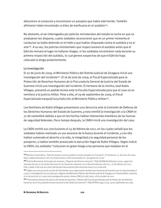 NI SEGURIDAD, NI DERECHOS 210
detuvieron al conductor y encontraron un pasajero que había sido herido. También
afirmaron haber encontrado 10 kilos de marihuana en el autobús579.
No obstante, al ser interrogados por policías ministeriales del estado la noche en que se
produjeron los disparos, cuatro soldados reconocieron que en un primer momento el
conductor se había detenido en el retén y que habían disparado contra el autobús y no al
aire580. A su vez, los policías ministeriales que inspeccionaron el autobús antes que el
Ejército revisara el lugar no hallaron drogas, ni los soldados encontraron nada durante su
primera inspección del autobús, lo cual genera sospechas de que el Ejército haya
colocado la droga posteriormente.
La investigación
El 20 de junio de 2009, el Ministerio Público del Distrito Judicial de Zaragoza inició una
investigación del incidente581. El 16 de julio de 2009, el Fiscal Especializado para la
Protección de Derechos Humanos de la Procuraduría General de Justicia del Estado de
Guerrero inició una investigación del incidente. El hermano de la víctima, José Rubio
Villegas, presentó un pedido formal ante la Fiscalía Especializada para que el caso no se
remitiera a la justicia militar. Pese a ello, el 29 de septiembre de 2009, el Fiscal
Especializado traspasó la jurisdicción al Ministerio Público militar582.
Los familiares de Rubio Villegas presentaron una denuncia ante la Comisión de Defensa de
los Derechos Humanos del Estado de Guerrero, y esta remitió la investigación a la CNDH el
27 de noviembre debido a que en los hechos habían intervenido miembros de las fuerzas
de seguridad federales. Poco tiempo después, la CNDH inició una investigación del caso.
La CNDH emitió sus conclusiones el 25 de febrero de 2011, en las cuales señaló que los
soldados habían realizado un uso excesivo de la fuerza durante el incidente, y con ello
habían vulnerado el derecho a la vida, la integridad y la seguridad personal de los
pasajeros, y habían también provocado la ejecución ilegal de Rubio Villegas. Según indicó
la CNDH, los soldados “colocaron en grave riesgo a las personas que viajaban en el
579 Adriana Covarrubias, “Ejército dispara contra autobús y muere pasajero en Guerrero”, El Universal, 22 de junio de 2009,
http://www.eluniversal.com.mx/notas/606512.html (consultado el 1 de agosto de 2010).
580 Policía Ministerial del Estado de Guerrero, “Reporte del Director General”, PGJE/DGPM/AG/DH/900/2009, según fue
reproducido por la Comisión Nacional de los Derechos Humanos en la Recomendación 08/2011, 25 de febrero de 2011,
http://www.cndh.org.mx/sites/all/fuentes/documentos/Recomendaciones/2011/008.pdf.
581 Según una comunicación escrita de Tlachinollan (una organización de derechos humanos de Guerrero que ha documentado el
caso), la investigación fue iniciada por el Agente del Ministerio Público del Distrito Judicial de Zaragoza en Huamuxtitlán, Guerrero,
el 20 de junio de 20, 2009 como averiguación previa número ZAR/02/038/2009, 28 de octubre de 2011.
582 Procuraduría General de Justicia del Estado de Guerrero, “Informe del Fiscal Especializado para la Protección de Derechos
Humanos de la Procuraduría General de Justicia del Estado de Guerrero”, PGJE/FEPDH/2595/2009, 29 de septiembre de 2009.
 