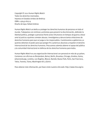 Copyright © 2011 Human Rights Watch
Todos los derechos reservados.
Impreso en Estados Unidos de América
ISBN: 1-56432-827-9
Diseño de tapa: Rafael Jiménez
Human Rights Watch se dedica a proteger los derechos humanos de personas en todo el
mundo. Trabajamos con víctimas y activistas para prevenir la discriminación, defender la
libertad política, proteger a personas frente actos inhumanos en tiempos de guerra y llevar
ante la justicia a quienes cometen abusos. Investigamos y denunciamos violaciones de
derechos humanos para que se juzgue a los responsables. Cuestionamos a gobiernos y a
quienes detentan el poder para que pongan fin a prácticas abusivas y respeten el derecho
internacional de los derechos humanos. Procuramos además obtener el apoyo del público
y la comunidad internacional en defensa de los derechos humanos para todos.
Human Rights Watch es una organización internacional con personal en más de 40 países.
Contamos con oficinas en Ámsterdam, Beirut, Berlín, Bruselas, Chicago, Ginebra, Goma,
Johannesburgo, Londres, Los Ángeles, Moscú, Nairobi, Nueva York, París, San Francisco,
Tokio, Toronto, Túnez, Washington DC y Zúrich.
Para obtener más información, por favor visite nuestro sitio web: http://www.hrw.org/es
 