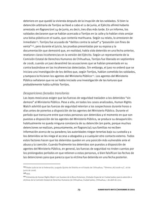 HUMAN RIGHTS WATCH | NOVIEMBRE DE 2011
73
deterioro en que quedó la vivienda después de la irrupción de los soldados. Si bien la
detención arbitraria de Torrijos se llevó a cabo el 11 de junio, el Ejército afirmó haberlo
arrestado en flagrancia el 14 de junio, es decir, tres días más tarde. En un informe, los
soldados declararon que se habían acercado a Torrijos en la calle y lo habían visto arrojar
una bolsa plástica en el suelo, que contenía marihuana. Según su relato, lo arrestaron de
inmediato125. Torrijos fue acusado de “delitos contra la salud” y “posesión con fines de
venta”126, pero durante el juicio, las pruebas presentadas por su esposa y la
documentación que demostró que, en realidad, había sido detenido en una fecha anterior,
revelaron claras incoherencias en la versión del Ejército. Según un representante de la
Comisión Estatal de Derechos Humanos de Chihuahua, Torrijos fue liberado en septiembre
de 2008, cuando un juez desestimó las acusaciones que se habían presentado en su
contra basándose en las incoherencias detectadas. Sin embargo, el juez no ordenó que se
iniciara una investigación de los delitos que, según Torrijos, habían cometido los soldados,
y tampoco lo hicieron los agentes del Ministerio Público127. Los agentes del Ministerio
Público señalaron que no se había iniciado una investigación de las torturas que
probablemente había sufrido Torrijos.
Desapariciones forzadas transitorias
Las leyes mexicanas exigen que las fuerzas de seguridad trasladen a los detenidos “sin
demora” al Ministerio Público. Pese a ello, en todos los casos analizados, Human Rights
Watch advirtió que las fuerzas de seguridad retenían a los sospechosos durante horas o
días antes de ponerlos a disposición de los agentes del Ministerio Público. Durante el
período que transcurre entre que estas personas son detenidas y el momento en que son
puestas a disposición de los agentes del Ministerio Público, se produce su desaparición:
habitualmente no queda ninguna constancia de su detención (en parte, porque muchas
detenciones se realizan, presuntamente, en flagrancia); sus familias no reciben
información acerca de su paradero; las autoridades niegan tenerlas bajo su custodia y a
los detenidos se les niega el acceso a abogados y a cualquier otro contacto externo. Todos
estos factores hacen que los detenidos queden en una posición más vulnerable ante el
abuso y la coerción. Cuando finalmente los detenidos son puestos a disposición de
agentes del Ministerio Público, en general, las fuerzas de seguridad no rinden cuentas por
los prolongados períodos en que retienen a estas personas, o bien falsifican las fechas de
las detenciones para que parezca que la víctima fue detenida en una fecha posterior.
125 Poder Judicial de la Federación, Juzgado Quinto de Distrito en el Estado de Chihuahua, “Término 78/2008-v-9”, 18 de
junio de 2008.
126 Ibíd.
127 Entrevista de Human Rights Watch con Gustavo de la Rosa Hickerson, Visitador Especial en Ciudad Juárez para la atención a
víctimas de la Comisión Estatal de Derechos Humanos de Chihuahua, Ciudad Juárez, Chihuahua, 1 de abril de 2011.
 
