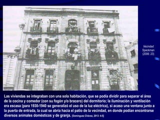 Vecindad
Speckman
(2006: 23)
Las viviendas se integraban con una sola habitación, que se podía dividir para separar el área
de la cocina y comedor (con su fogón y/o bracero) del dormitorio; la iluminación y ventilación
era escasa (para 1930-1940 se generalizó el uso de la luz eléctrica), si acaso una ventana junto a
la puerta de entrada, la cual se abría hacia el patio de la vecindad, en donde podían encontrarse
diversos animales domésticos y de granja. [Domínguez Chávez, 2013: 4-5]
 